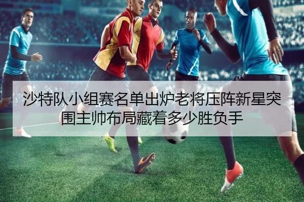 沙特队小组赛名单出炉老将压阵新星突围主帅布局藏着多少胜负手